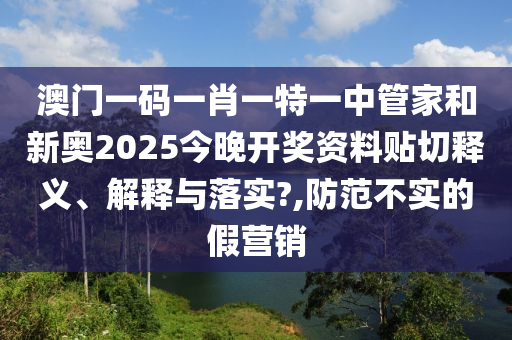 澳门一码一肖一特一中管家和新奥2025今晚开奖资料贴切释义、解释与落实?,防范不实的假营销
