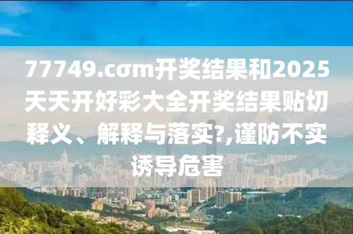 77749.cσm开奖结果和2025天天开好彩大全开奖结果贴切释义、解释与落实?,谨防不实诱导危害