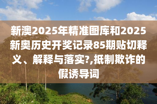 新澳2025年精准图库和2025新奥历史开奖记录85期贴切释义、解释与落实?,抵制欺诈的假诱导词