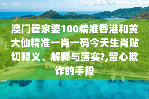 澳门管家婆100精准香港和黄大仙精准一肖一码今天生肖贴切释义、解释与落实?,留心欺诈的手段