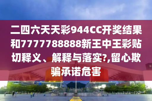 二四六天天彩944CC开奖结果和7777788888新王中王彩贴切释义、解释与落实?,留心欺骗承诺危害