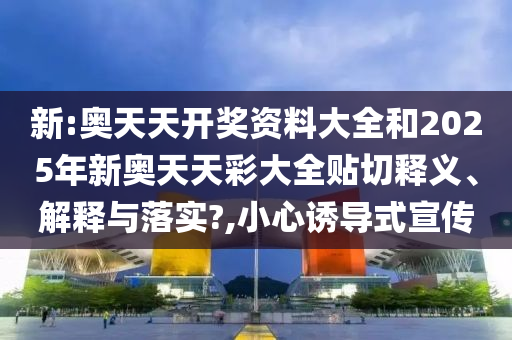 新:奥天天开奖资料大全和2025年新奥天天彩大全贴切释义、解释与落实?,小心诱导式宣传