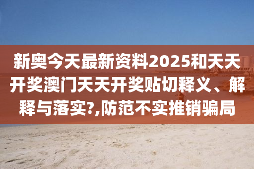 新奥今天最新资料2025和天天开奖澳门天天开奖贴切释义、解释与落实?,防范不实推销骗局