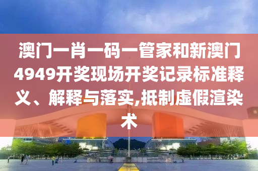 澳门一肖一码一管家和新澳门4949开奖现场开奖记录标准释义、解释与落实,抵制虚假渲染术