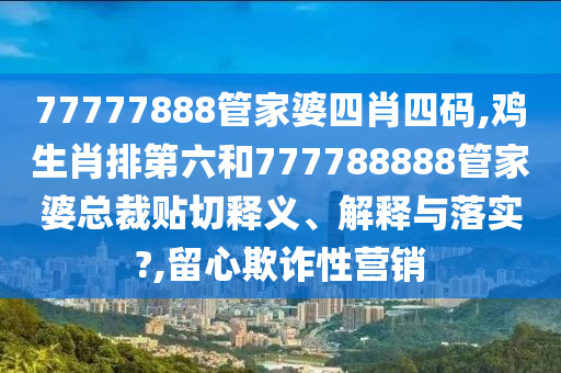 77777888管家婆四肖四码,鸡生肖排第六和777788888管家婆总裁贴切释义、解释与落实?,留心欺诈性营销