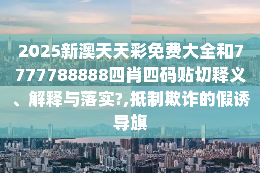 2025新澳天天彩免费大全和7777788888四肖四码贴切释义、解释与落实?,抵制欺诈的假诱导旗