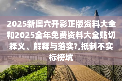 2025新澳六开彩正版资料大全和2025全年免费资料大全贴切释义、解释与落实?,抵制不实标榜坑