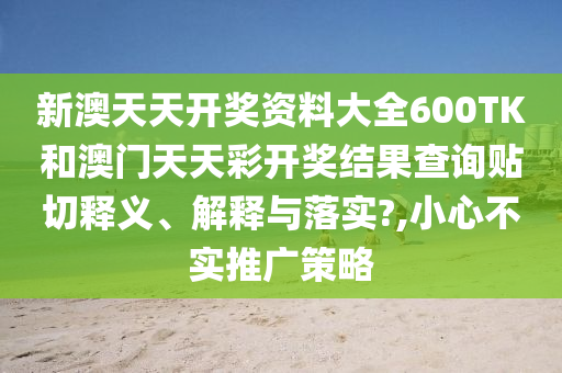 新澳天天开奖资料大全600TK和澳门天天彩开奖结果查询贴切释义、解释与落实?,小心不实推广策略