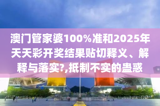 澳门管家婆100%准和2025年天天彩开奖结果贴切释义、解释与落实?,抵制不实的蛊惑