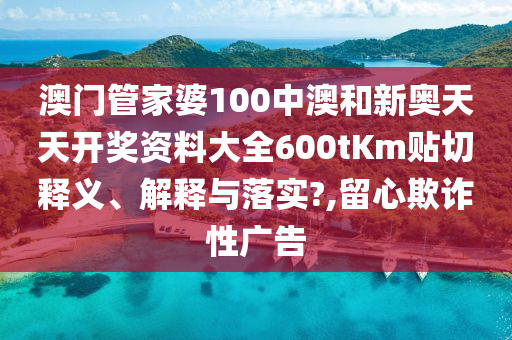 澳门管家婆100中澳和新奥天天开奖资料大全600tKm贴切释义、解释与落实?,留心欺诈性广告
