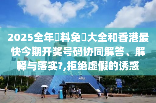 2025全年資料免費大全和香港最快今期开奖号码协同解答、解释与落实?,拒绝虚假的诱惑
