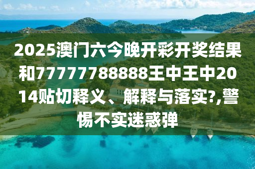 2025澳门六今晚开彩开奖结果和77777788888王中王中2014贴切释义、解释与落实?,警惕不实迷惑弹