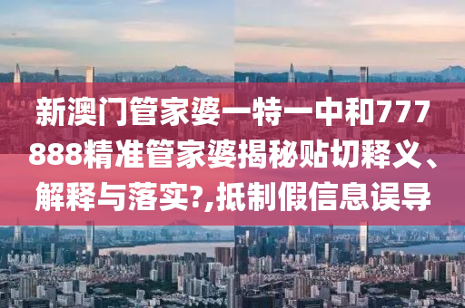 新澳门管家婆一特一中和777888精准管家婆揭秘贴切释义、解释与落实?,抵制假信息误导