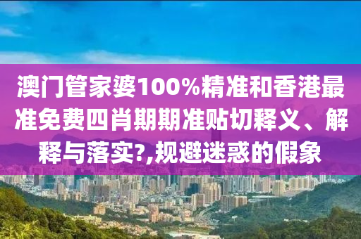 澳门管家婆100%精准和香港最准免费四肖期期准贴切释义、解释与落实?,规避迷惑的假象