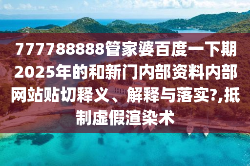 777788888管家婆百度一下期2025年的和新门内部资料内部网站贴切释义、解释与落实?,抵制虚假渲染术
