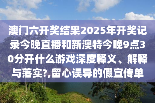 澳门六开奖结果2025年开奖记录今晚直播和新澳特今晚9点30分开什么游戏深度释义、解释与落实?,留心误导的假宣传单