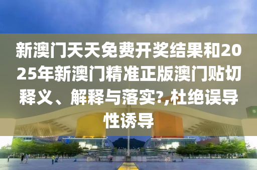 新澳门天天免费开奖结果和2025年新澳门精准正版澳门贴切释义、解释与落实?,杜绝误导性诱导