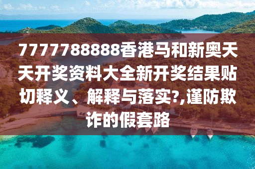 7777788888香港马和新奥天天开奖资料大全新开奖结果贴切释义、解释与落实?,谨防欺诈的假套路