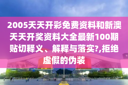 2005天天开彩免费资料和新澳天天开奖资料大全最新100期贴切释义、解释与落实?,拒绝虚假的伪装