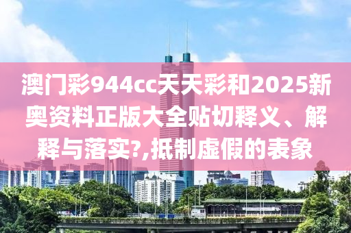 澳门彩944cc天天彩和2025新奥资料正版大全贴切释义、解释与落实?,抵制虚假的表象