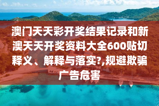 澳门天天彩开奖结果记录和新澳天天开奖资料大全600贴切释义、解释与落实?,规避欺骗广告危害
