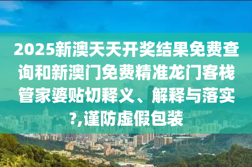 2025新澳天天开奖结果免费查询和新澳门免费精准龙门客栈管家婆贴切释义、解释与落实?,谨防虚假包装