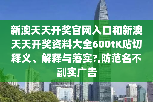 新澳天天开奖官网入口和新澳天天开奖资料大全600tK贴切释义、解释与落实?,防范名不副实广告