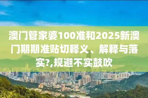澳门管家婆100准和2025新澳门期期准贴切释义、解释与落实?,规避不实鼓吹