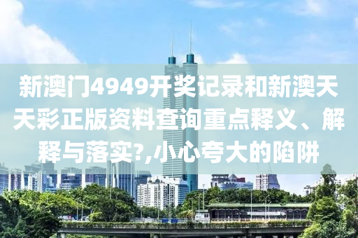 新澳门4949开奖记录和新澳天天彩正版资料查询重点释义、解释与落实?,小心夸大的陷阱