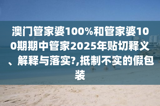 澳门管家婆100%和管家婆100期期中管家2025年贴切释义、解释与落实?,抵制不实的假包装