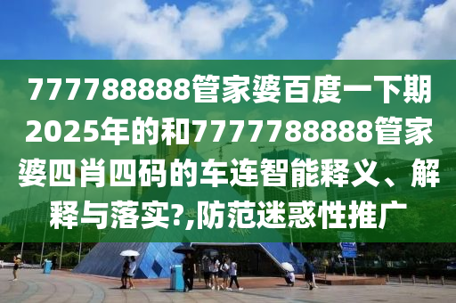 777788888管家婆百度一下期2025年的和7777788888管家婆四肖四码的车连智能释义、解释与落实?,防范迷惑性推广