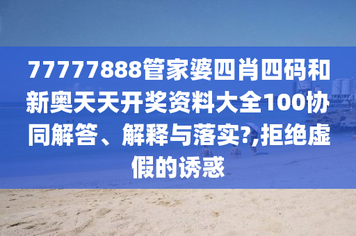77777888管家婆四肖四码和新奥天天开奖资料大全100协同解答、解释与落实?,拒绝虚假的诱惑
