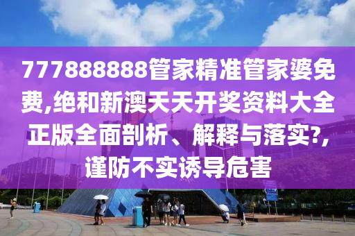 777888888管家精准管家婆免费,绝和新澳天天开奖资料大全正版全面剖析、解释与落实?,谨防不实诱导危害