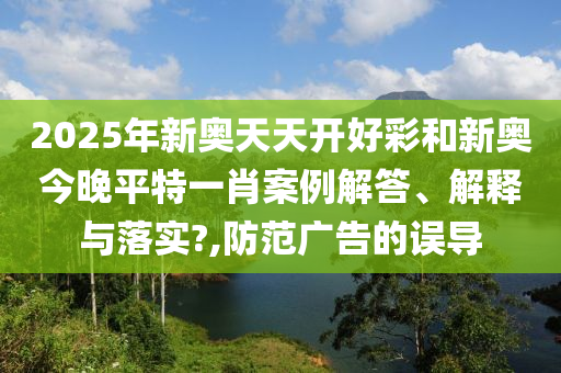 2025年新奥天天开好彩和新奥今晚平特一肖案例解答、解释与落实?,防范广告的误导
