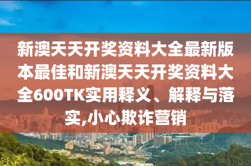 新澳天天开奖资料大全最新版本最佳和新澳天天开奖资料大全600TK实用释义、解释与落实,小心欺诈营销