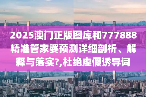 2025澳门正版图库和777888精准管家婆预测详细剖析、解释与落实?,杜绝虚假诱导词