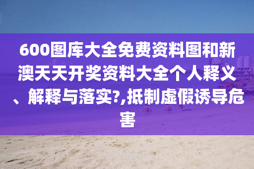600图库大全免费资料图和新澳天天开奖资料大全个人释义、解释与落实?,抵制虚假诱导危害