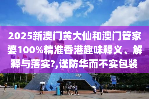 2025新澳门黄大仙和澳门管家婆100%精准香港趣味释义、解释与落实?,谨防华而不实包装
