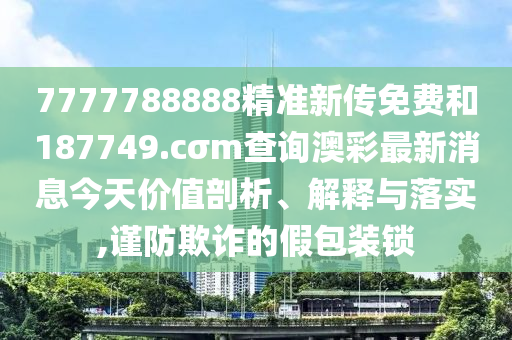 7777788888精准新传免费和187749.cσm查询澳彩最新消息今天价值剖析、解释与落实,谨防欺诈的假包装锁