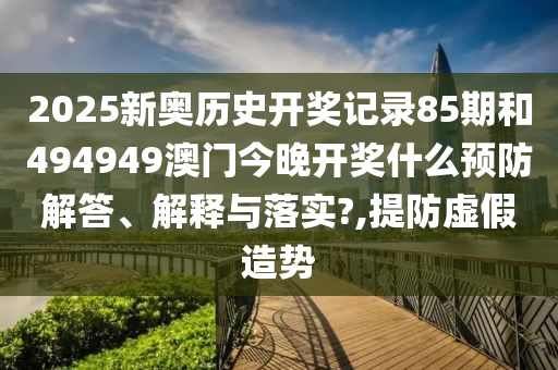 2025新奥历史开奖记录85期和494949澳门今晚开奖什么预防解答、解释与落实?,提防虚假造势