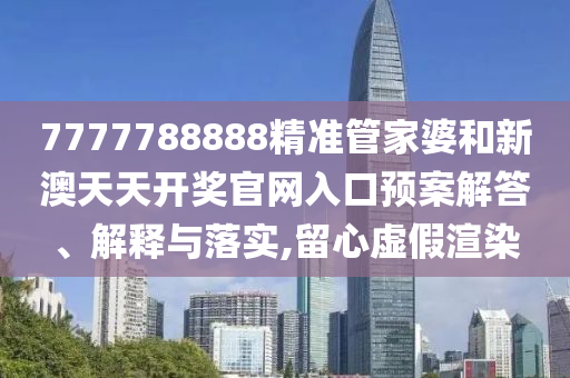 7777788888精准管家婆和新澳天天开奖官网入口预案解答、解释与落实,留心虚假渲染