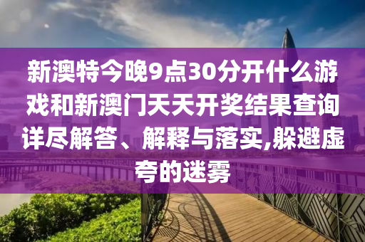 新澳特今晚9点30分开什么游戏和新澳门天天开奖结果查询详尽解答、解释与落实,躲避虚夸的迷雾