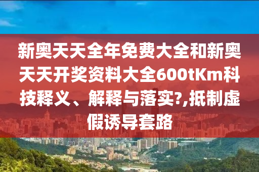 新奥天天全年免费大全和新奥天天开奖资料大全600tKm科技释义、解释与落实?,抵制虚假诱导套路