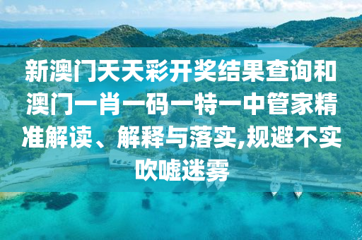 新澳门天天彩开奖结果查询和澳门一肖一码一特一中管家精准解读、解释与落实,规避不实吹嘘迷雾