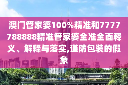 澳门管家婆100%精准和7777788888精准管家婆全准全面释义、解释与落实,谨防包装的假象