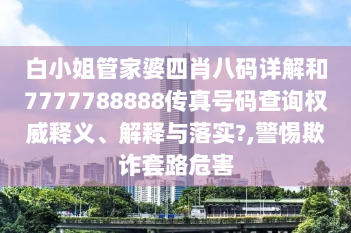 白小姐管家婆四肖八码详解和7777788888传真号码查询权威释义、解释与落实?,警惕欺诈套路危害