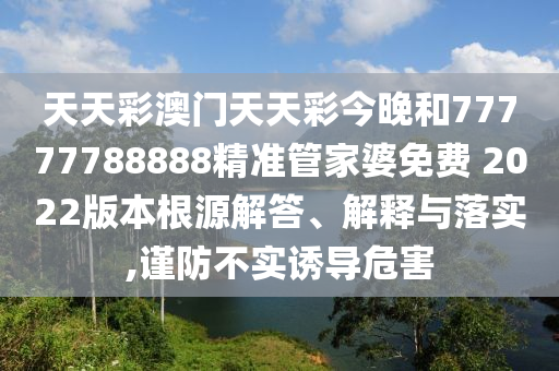 天天彩澳门天天彩今晚和77777788888精准管家婆免费 2022版本根源解答、解释与落实,谨防不实诱导危害