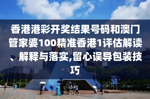 香港港彩开奖结果号码和澳门管家婆100精准香港1评估解读、解释与落实,留心误导包装技巧
