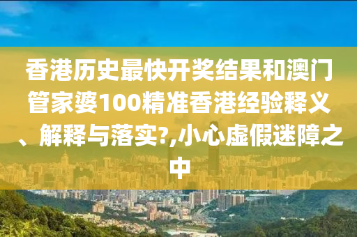 香港历史最快开奖结果和澳门管家婆100精准香港经验释义、解释与落实?,小心虚假迷障之中