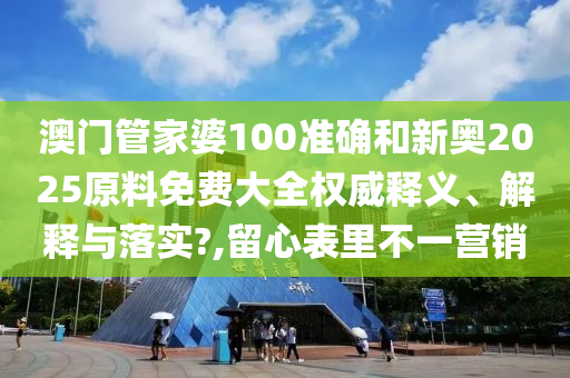 澳门管家婆100准确和新奥2025原料免费大全权威释义、解释与落实?,留心表里不一营销
